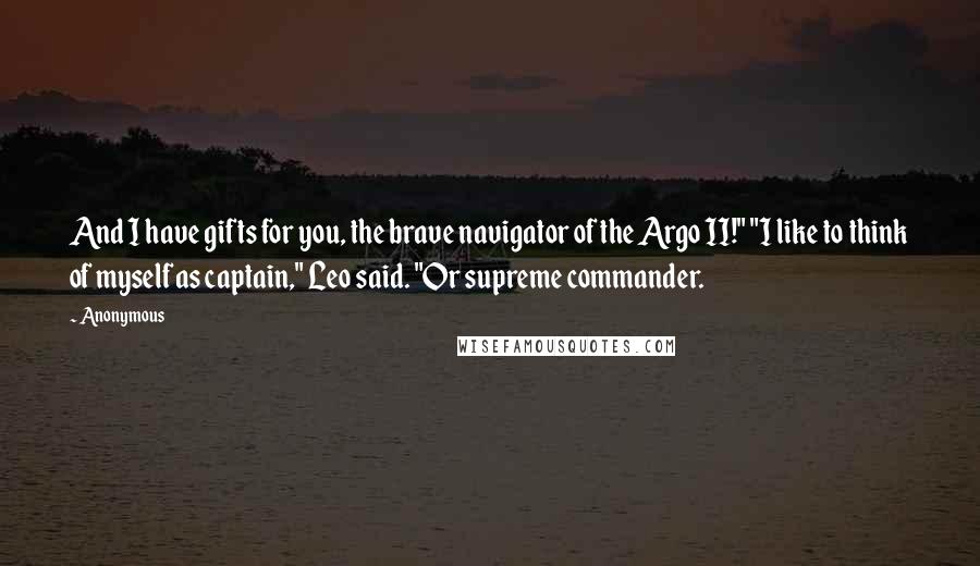 Anonymous Quotes: And I have gifts for you, the brave navigator of the Argo II!" "I like to think of myself as captain," Leo said. "Or supreme commander.