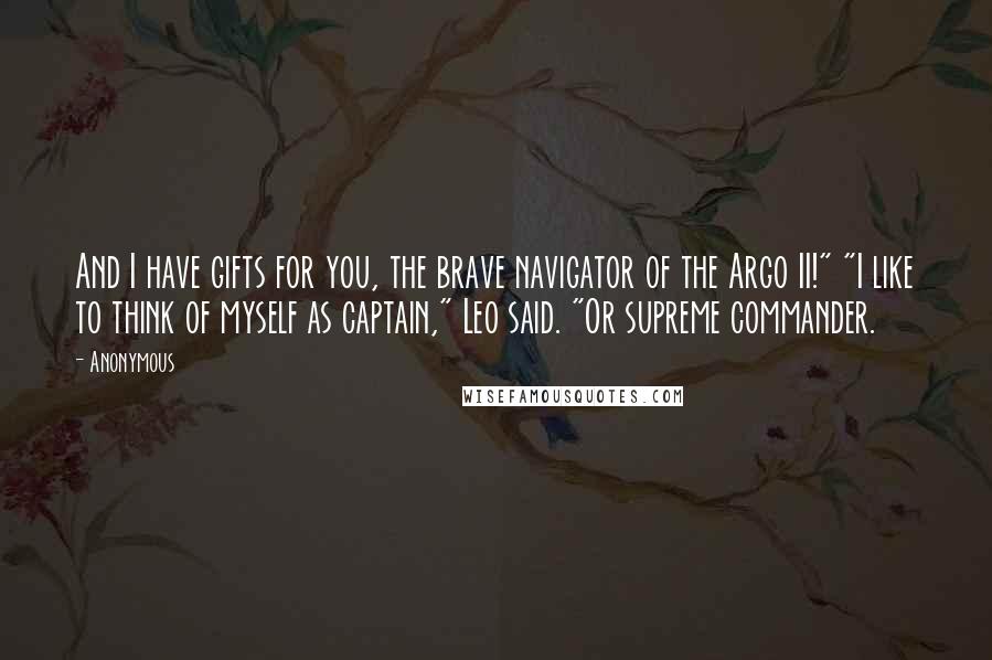 Anonymous Quotes: And I have gifts for you, the brave navigator of the Argo II!" "I like to think of myself as captain," Leo said. "Or supreme commander.