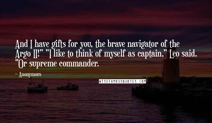 Anonymous Quotes: And I have gifts for you, the brave navigator of the Argo II!" "I like to think of myself as captain," Leo said. "Or supreme commander.