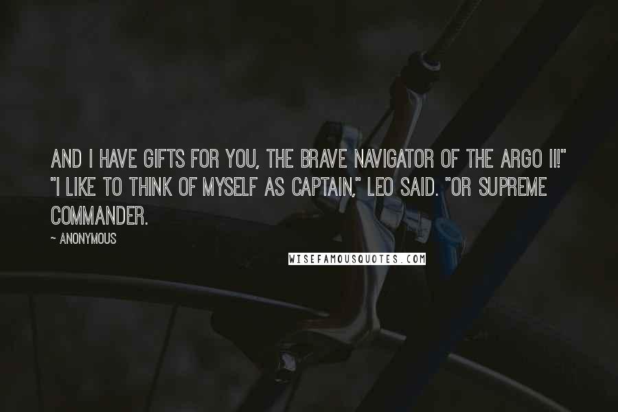 Anonymous Quotes: And I have gifts for you, the brave navigator of the Argo II!" "I like to think of myself as captain," Leo said. "Or supreme commander.