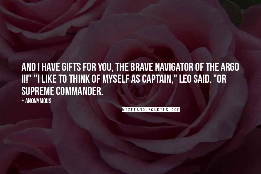 Anonymous Quotes: And I have gifts for you, the brave navigator of the Argo II!" "I like to think of myself as captain," Leo said. "Or supreme commander.