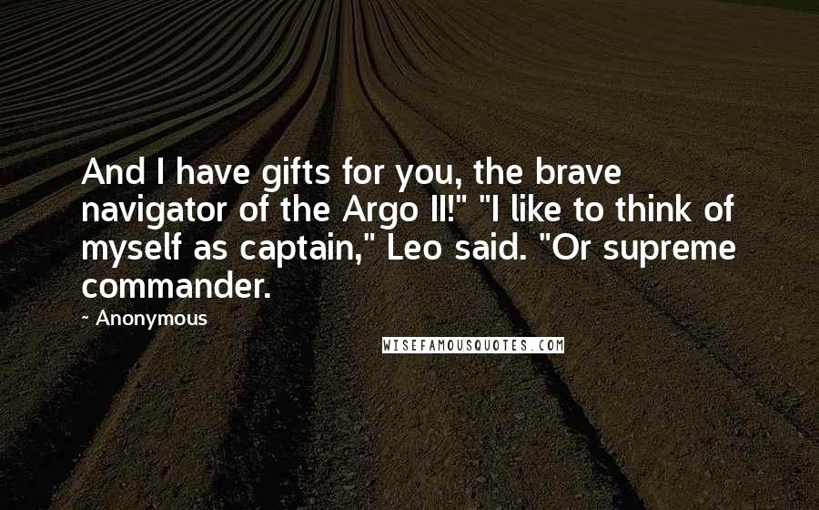 Anonymous Quotes: And I have gifts for you, the brave navigator of the Argo II!" "I like to think of myself as captain," Leo said. "Or supreme commander.