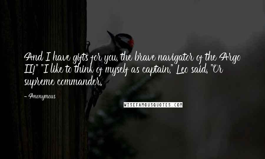 Anonymous Quotes: And I have gifts for you, the brave navigator of the Argo II!" "I like to think of myself as captain," Leo said. "Or supreme commander.