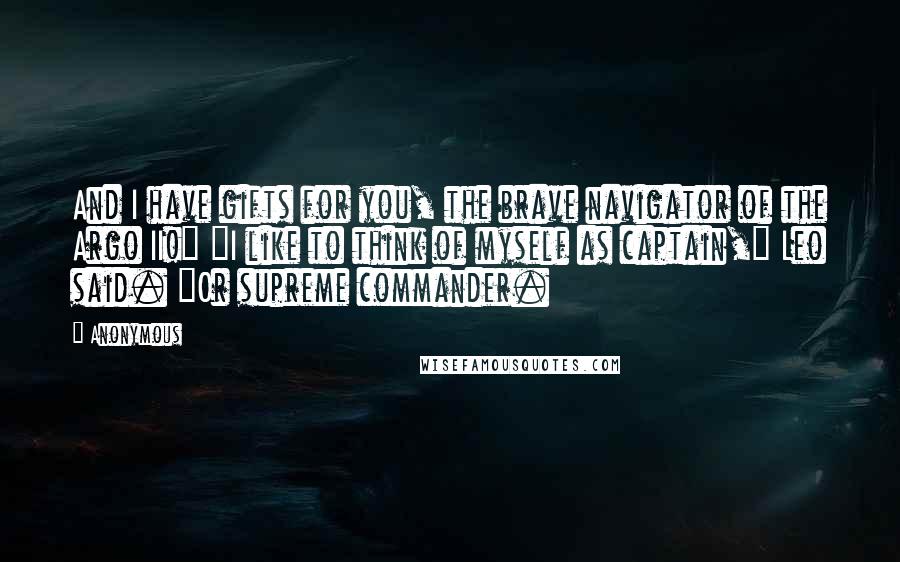 Anonymous Quotes: And I have gifts for you, the brave navigator of the Argo II!" "I like to think of myself as captain," Leo said. "Or supreme commander.