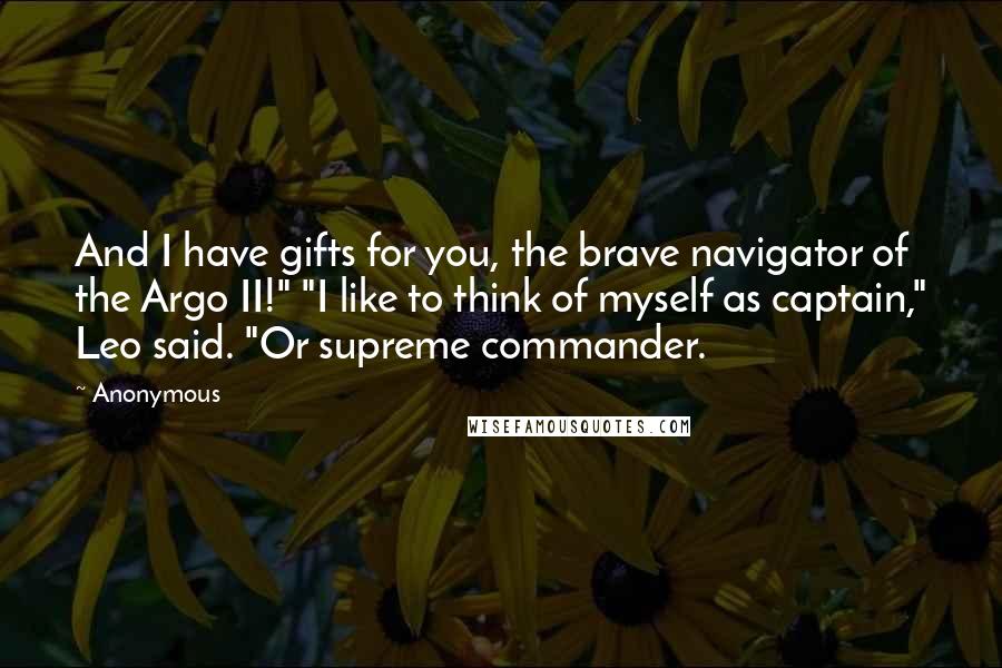 Anonymous Quotes: And I have gifts for you, the brave navigator of the Argo II!" "I like to think of myself as captain," Leo said. "Or supreme commander.