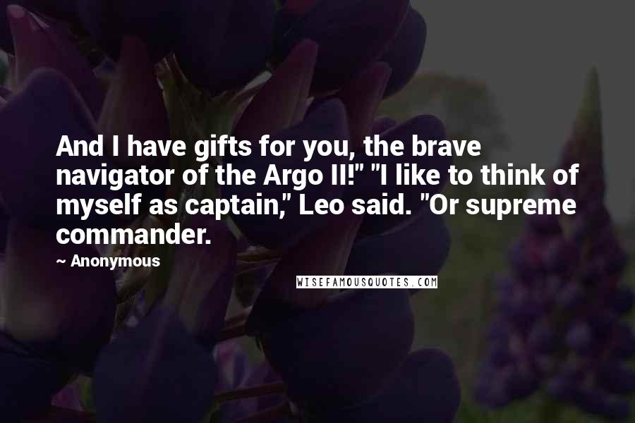 Anonymous Quotes: And I have gifts for you, the brave navigator of the Argo II!" "I like to think of myself as captain," Leo said. "Or supreme commander.