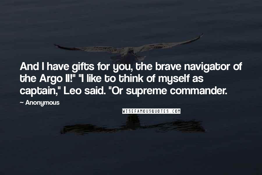 Anonymous Quotes: And I have gifts for you, the brave navigator of the Argo II!" "I like to think of myself as captain," Leo said. "Or supreme commander.