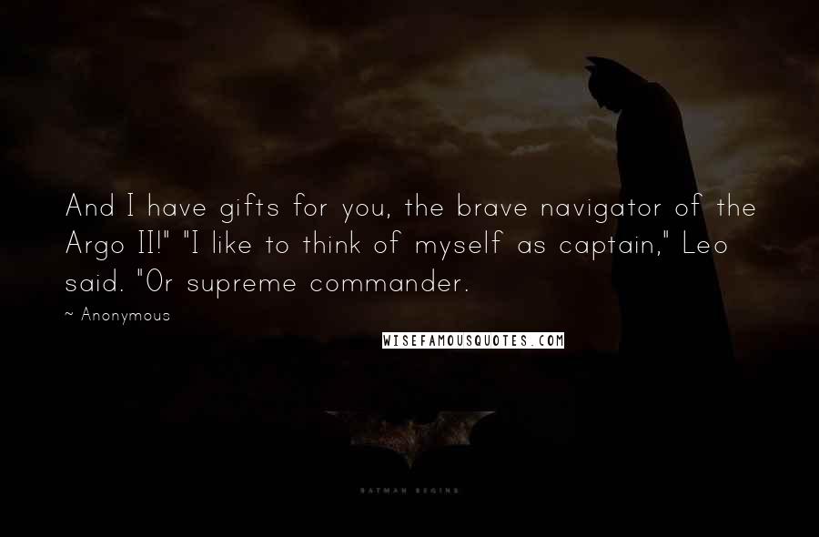 Anonymous Quotes: And I have gifts for you, the brave navigator of the Argo II!" "I like to think of myself as captain," Leo said. "Or supreme commander.
