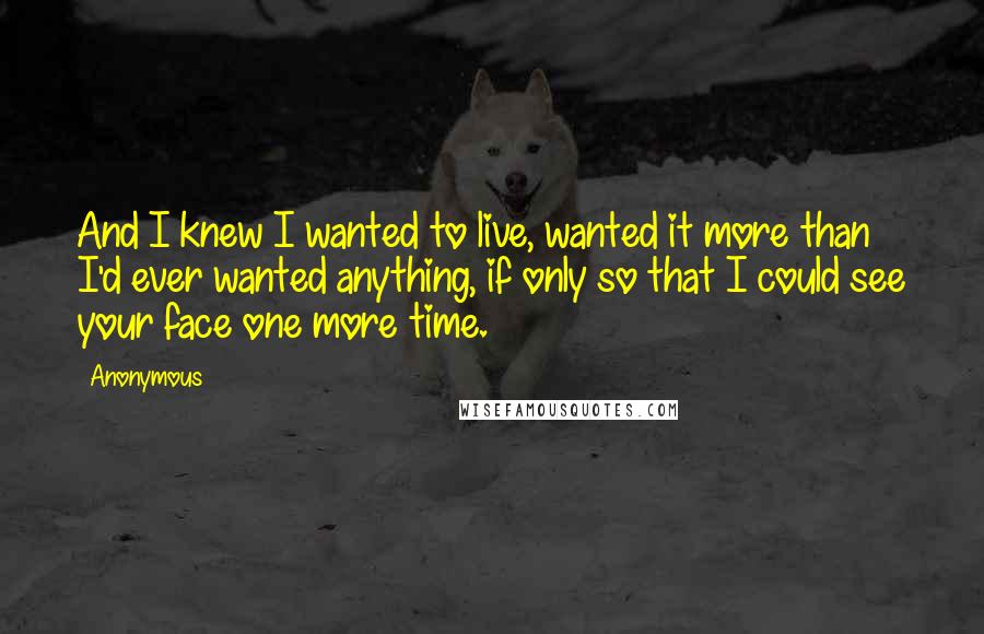 Anonymous Quotes: And I knew I wanted to live, wanted it more than I'd ever wanted anything, if only so that I could see your face one more time.