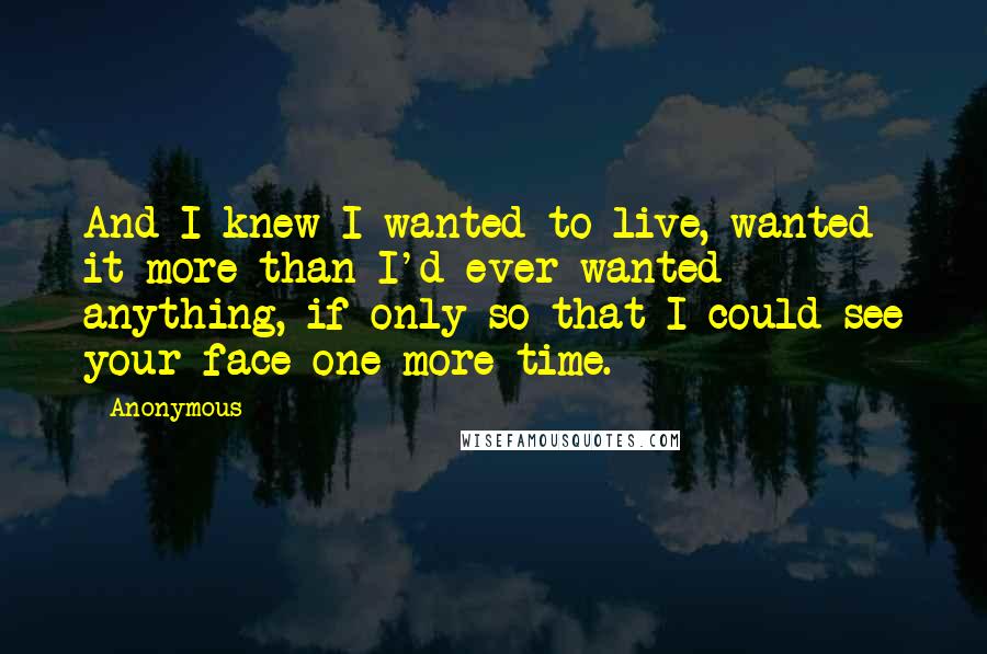 Anonymous Quotes: And I knew I wanted to live, wanted it more than I'd ever wanted anything, if only so that I could see your face one more time.