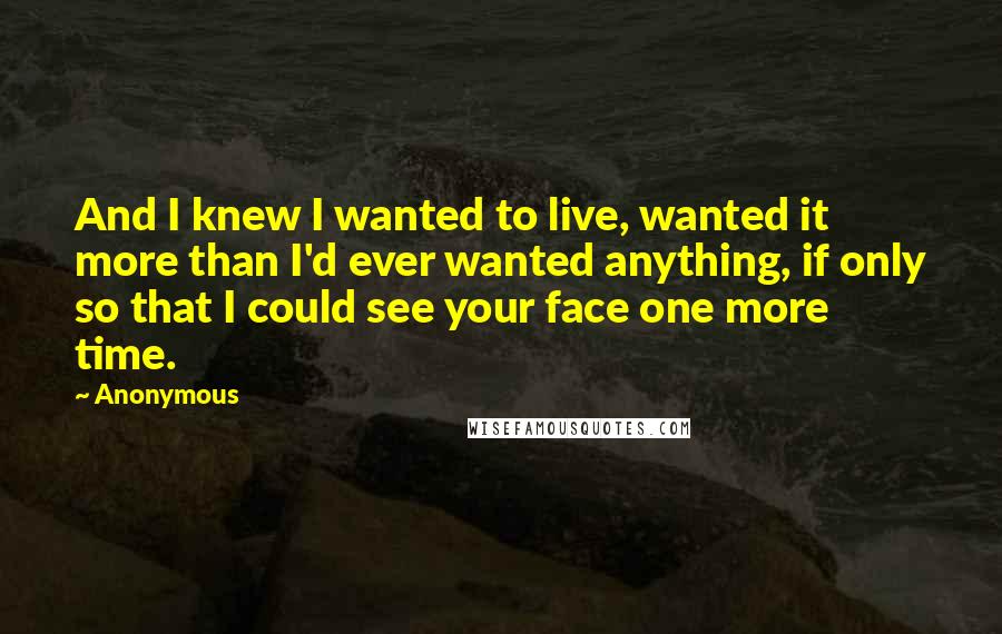 Anonymous Quotes: And I knew I wanted to live, wanted it more than I'd ever wanted anything, if only so that I could see your face one more time.