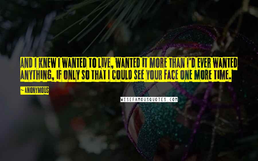 Anonymous Quotes: And I knew I wanted to live, wanted it more than I'd ever wanted anything, if only so that I could see your face one more time.