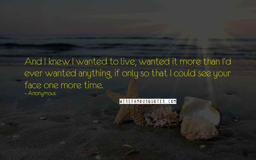 Anonymous Quotes: And I knew I wanted to live, wanted it more than I'd ever wanted anything, if only so that I could see your face one more time.