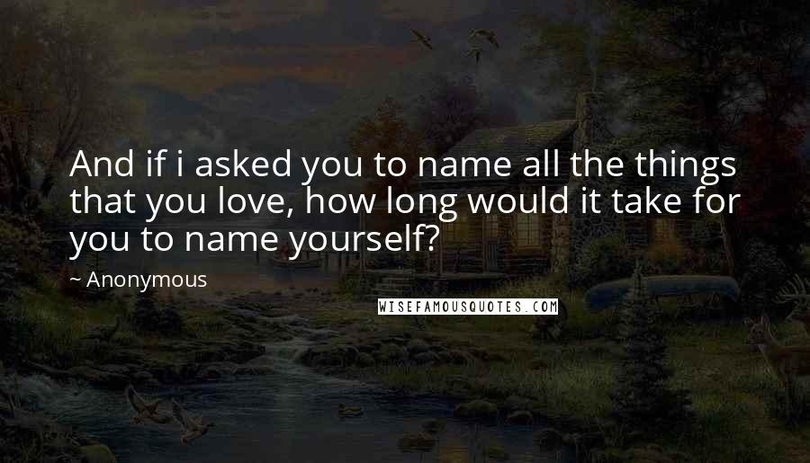 Anonymous Quotes: And if i asked you to name all the things that you love, how long would it take for you to name yourself?