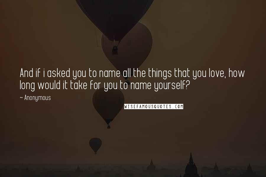 Anonymous Quotes: And if i asked you to name all the things that you love, how long would it take for you to name yourself?