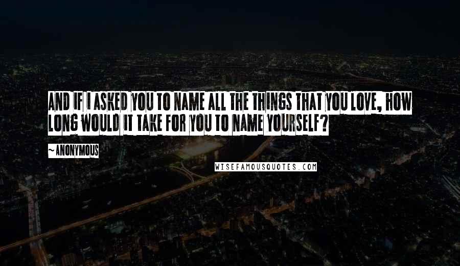 Anonymous Quotes: And if i asked you to name all the things that you love, how long would it take for you to name yourself?