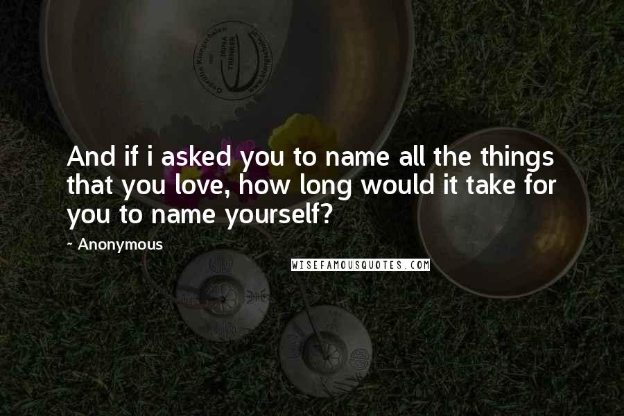 Anonymous Quotes: And if i asked you to name all the things that you love, how long would it take for you to name yourself?