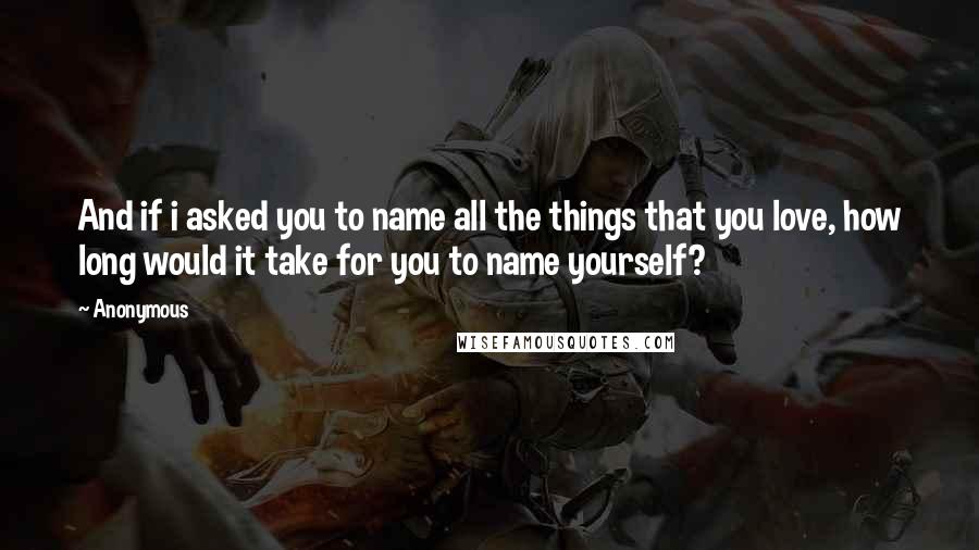 Anonymous Quotes: And if i asked you to name all the things that you love, how long would it take for you to name yourself?