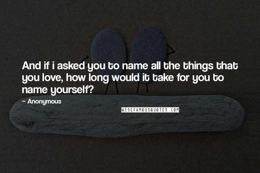 Anonymous Quotes: And if i asked you to name all the things that you love, how long would it take for you to name yourself?