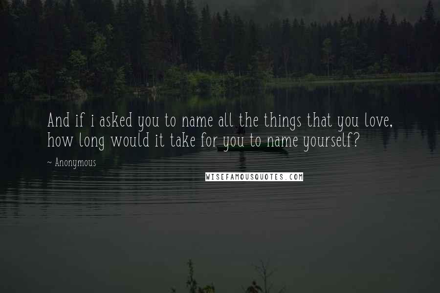 Anonymous Quotes: And if i asked you to name all the things that you love, how long would it take for you to name yourself?