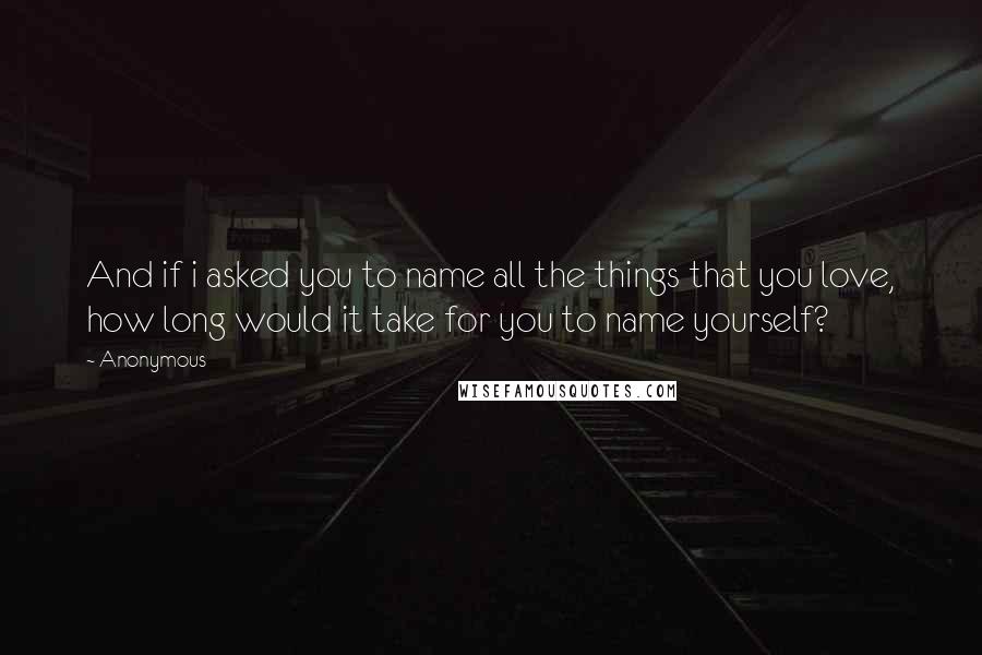 Anonymous Quotes: And if i asked you to name all the things that you love, how long would it take for you to name yourself?