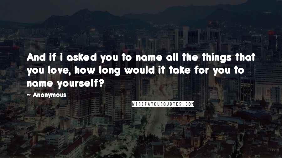 Anonymous Quotes: And if i asked you to name all the things that you love, how long would it take for you to name yourself?