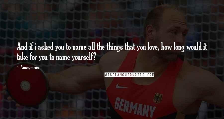 Anonymous Quotes: And if i asked you to name all the things that you love, how long would it take for you to name yourself?