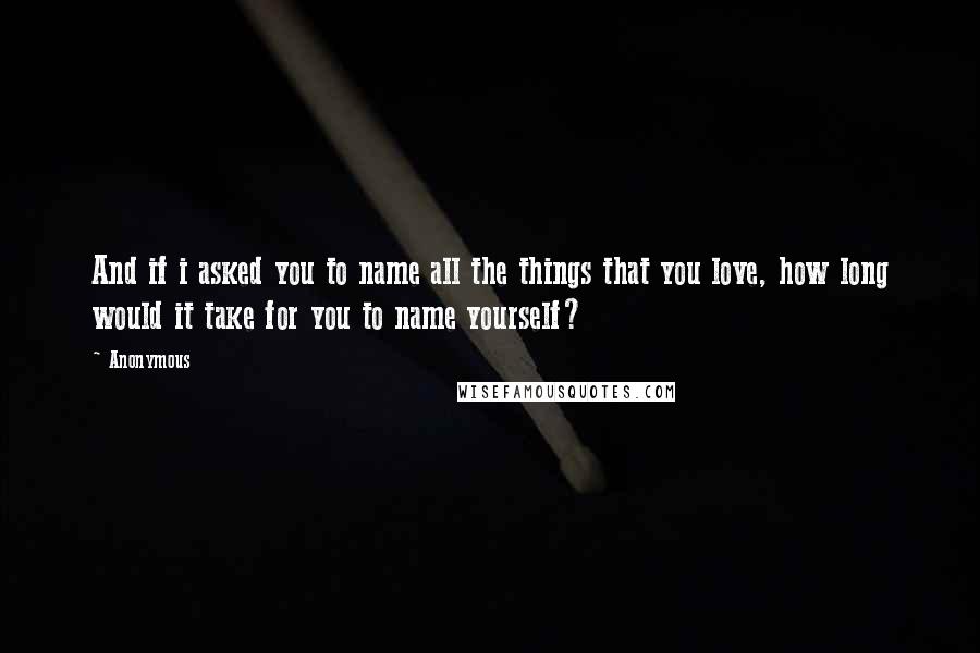 Anonymous Quotes: And if i asked you to name all the things that you love, how long would it take for you to name yourself?