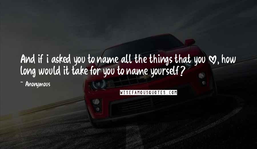 Anonymous Quotes: And if i asked you to name all the things that you love, how long would it take for you to name yourself?
