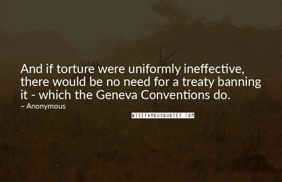 Anonymous Quotes: And if torture were uniformly ineffective, there would be no need for a treaty banning it - which the Geneva Conventions do.