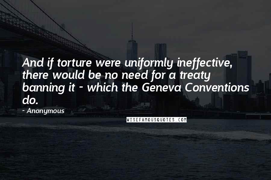 Anonymous Quotes: And if torture were uniformly ineffective, there would be no need for a treaty banning it - which the Geneva Conventions do.