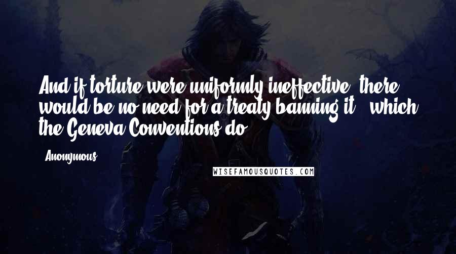 Anonymous Quotes: And if torture were uniformly ineffective, there would be no need for a treaty banning it - which the Geneva Conventions do.