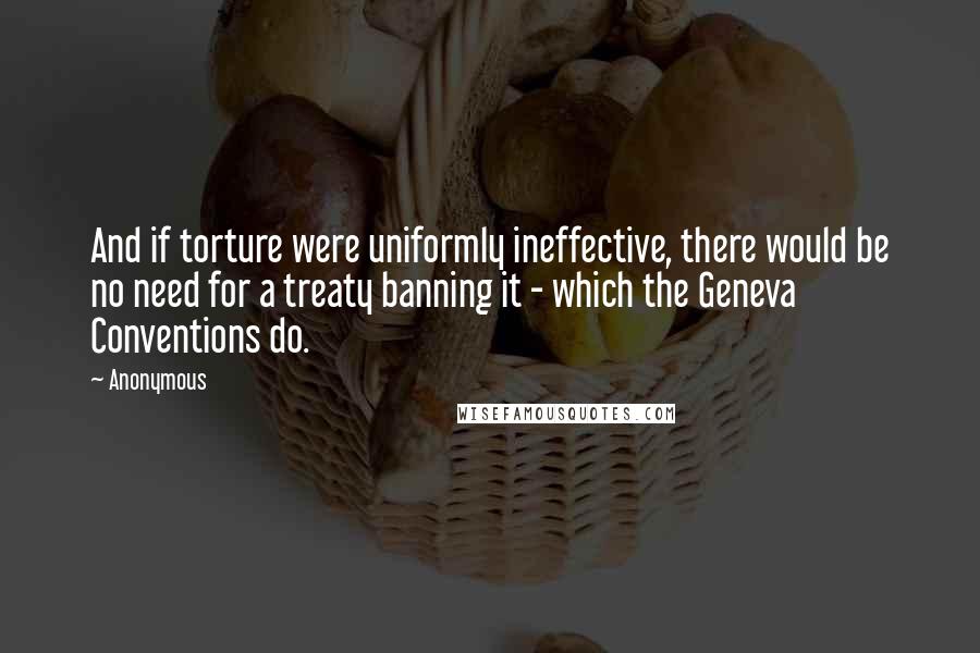 Anonymous Quotes: And if torture were uniformly ineffective, there would be no need for a treaty banning it - which the Geneva Conventions do.