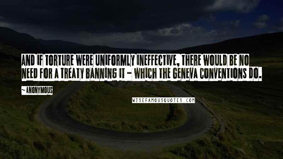 Anonymous Quotes: And if torture were uniformly ineffective, there would be no need for a treaty banning it - which the Geneva Conventions do.