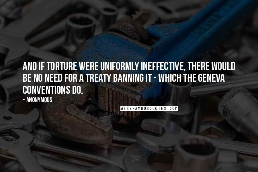 Anonymous Quotes: And if torture were uniformly ineffective, there would be no need for a treaty banning it - which the Geneva Conventions do.