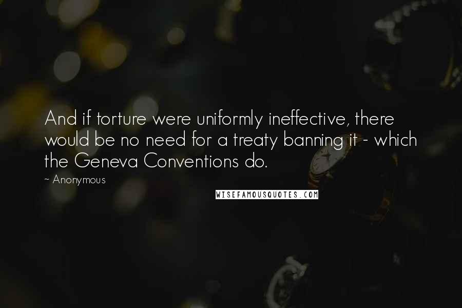 Anonymous Quotes: And if torture were uniformly ineffective, there would be no need for a treaty banning it - which the Geneva Conventions do.