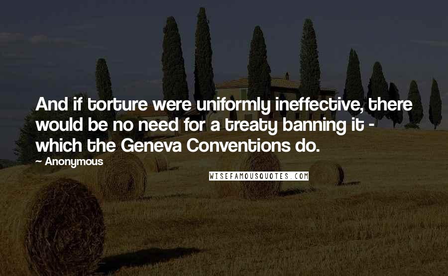 Anonymous Quotes: And if torture were uniformly ineffective, there would be no need for a treaty banning it - which the Geneva Conventions do.