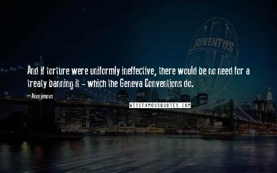 Anonymous Quotes: And if torture were uniformly ineffective, there would be no need for a treaty banning it - which the Geneva Conventions do.