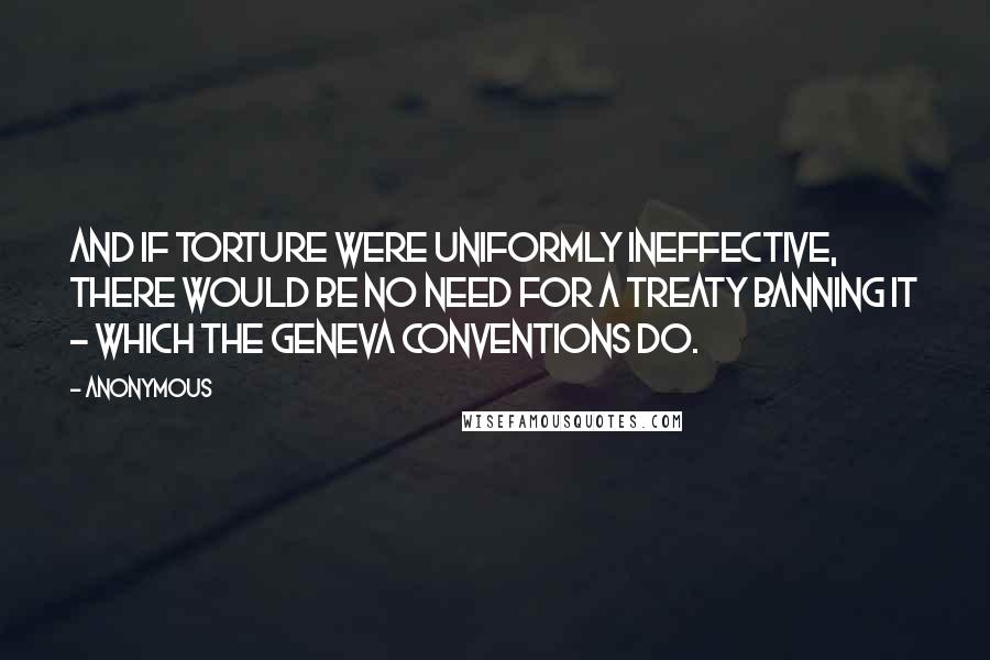 Anonymous Quotes: And if torture were uniformly ineffective, there would be no need for a treaty banning it - which the Geneva Conventions do.