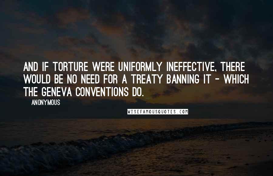 Anonymous Quotes: And if torture were uniformly ineffective, there would be no need for a treaty banning it - which the Geneva Conventions do.