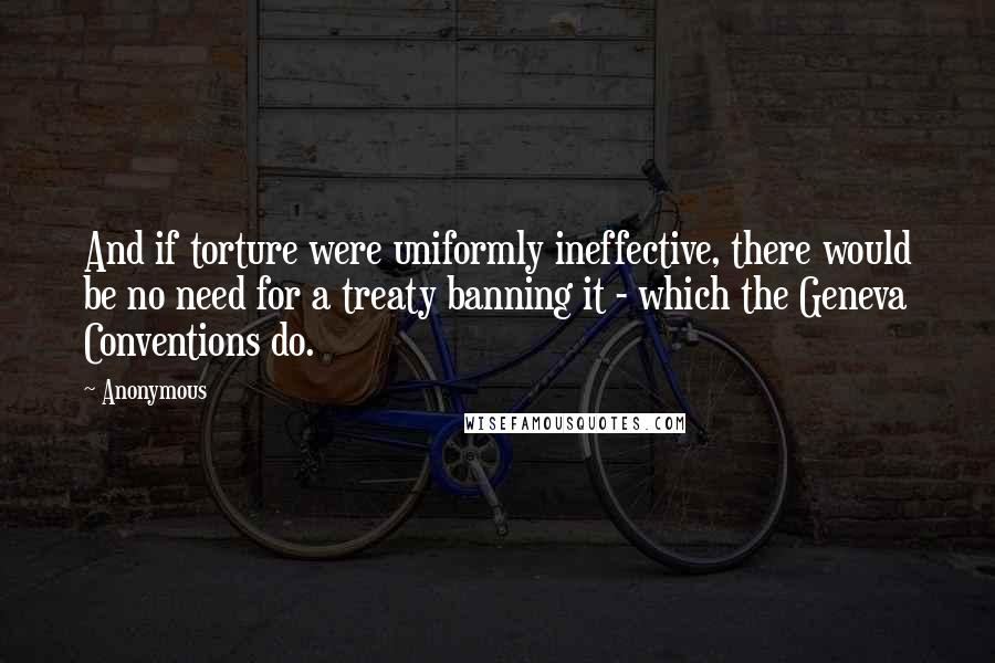 Anonymous Quotes: And if torture were uniformly ineffective, there would be no need for a treaty banning it - which the Geneva Conventions do.