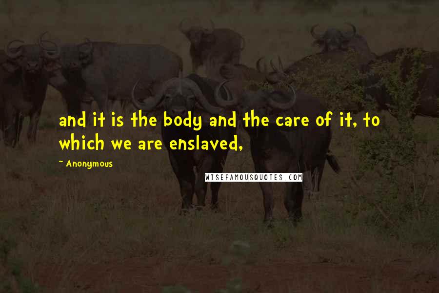 Anonymous Quotes: and it is the body and the care of it, to which we are enslaved,