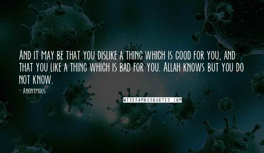 Anonymous Quotes: And it may be that you dislike a thing which is good for you, and that you like a thing which is bad for you. Allah knows but you do not know.