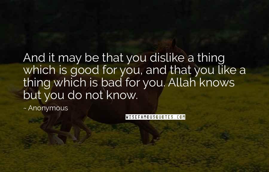 Anonymous Quotes: And it may be that you dislike a thing which is good for you, and that you like a thing which is bad for you. Allah knows but you do not know.