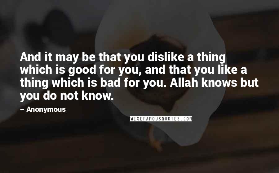 Anonymous Quotes: And it may be that you dislike a thing which is good for you, and that you like a thing which is bad for you. Allah knows but you do not know.