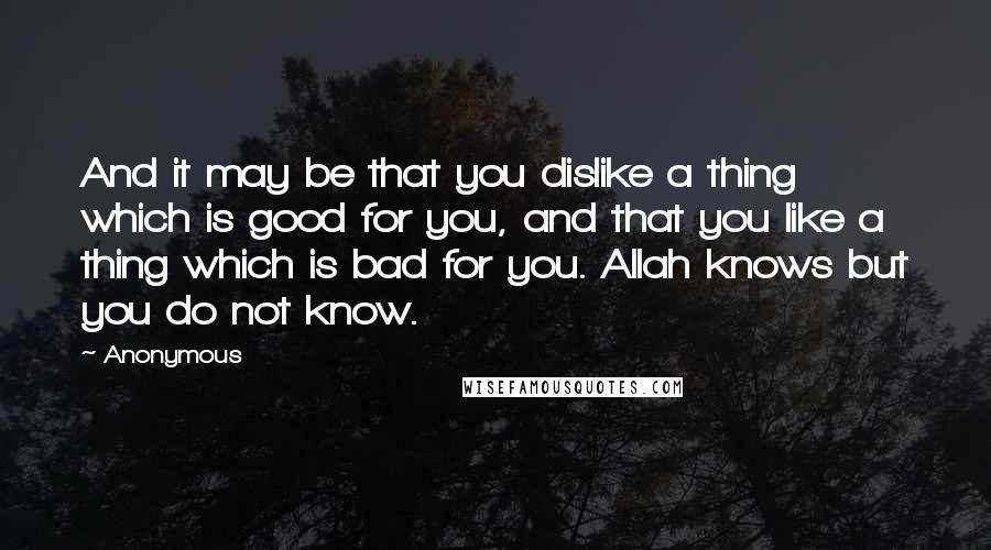 Anonymous Quotes: And it may be that you dislike a thing which is good for you, and that you like a thing which is bad for you. Allah knows but you do not know.