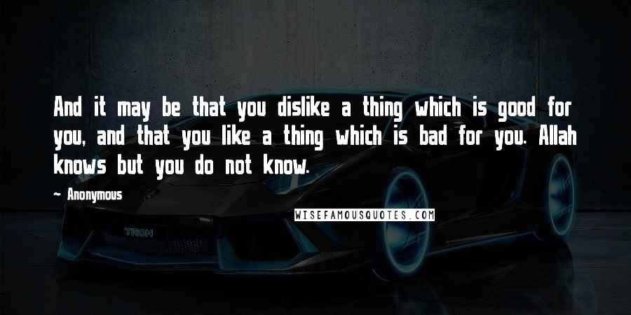 Anonymous Quotes: And it may be that you dislike a thing which is good for you, and that you like a thing which is bad for you. Allah knows but you do not know.