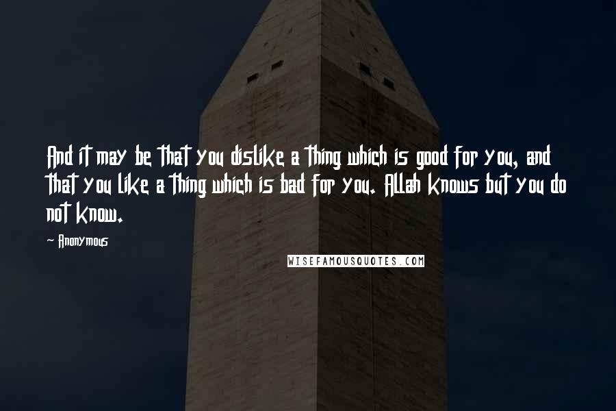 Anonymous Quotes: And it may be that you dislike a thing which is good for you, and that you like a thing which is bad for you. Allah knows but you do not know.