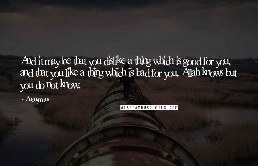 Anonymous Quotes: And it may be that you dislike a thing which is good for you, and that you like a thing which is bad for you. Allah knows but you do not know.