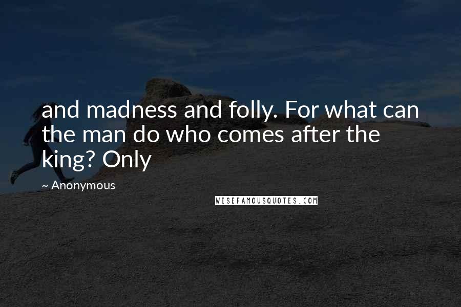 Anonymous Quotes: and madness and folly. For what can the man do who comes after the king? Only